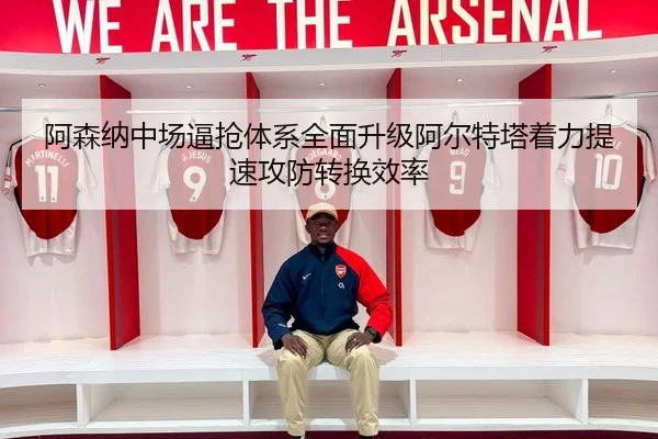 阿森纳中场逼抢体系全面升级阿尔特塔着力提速攻防转换效率