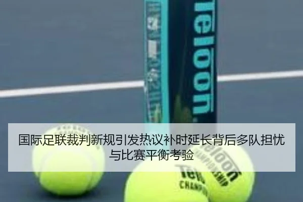国际足联裁判新规引发热议补时延长背后多队担忧与比赛平衡考验