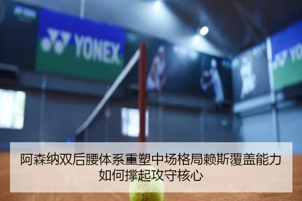 阿森纳双后腰体系重塑中场格局赖斯覆盖能力如何撑起攻守核心