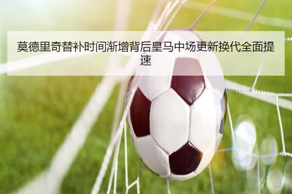 莫德里奇替补时间渐增背后皇马中场更新换代全面提速